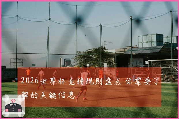 2026世界杯竞猜规则盘点 你需要了解的关键信息